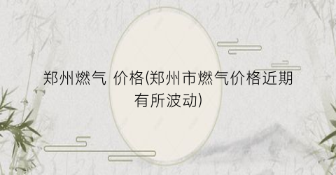 郑州燃气 价格(郑州市燃气价格近期有所波动)